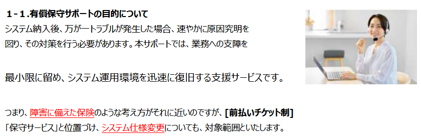システム納入後、万が一トラブルが発生した場合、速やかに原因究明を
図り、その対策を行う必要があります。

本サポートでは、業務への支障を
最小限に留め、システム運用環境を迅速に復旧する支援サービスです。

つまり、障害に備えた保険のような考え方がそれに近いのですが、[前払いチケット制]
「保守サービス」と位置づけ、システム仕様変更についても、対象範囲といたします。