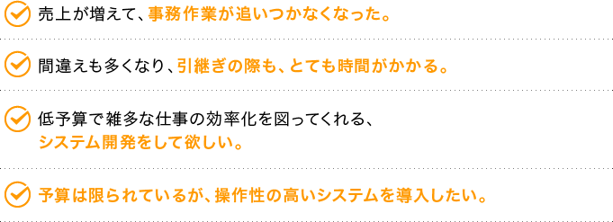 売上が増えて、事務作業が追いつかなくなった。間違えも多くなり、引継ぎの際も、とても時間がかかる。低予算で雑多な仕事の効率化を図ってくれる、システム開発をして欲しい。予算は限られているが、操作性の高いシステムを導入したい。