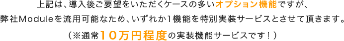 上記は、導入後ご要望をいただくケースの多いオプション機能ですが、弊社Moduleを流用可能なため、いずれか１機能を特別実装サービスとさせて頂きます。（※通常１０万円程度の実装機能サービスです！）